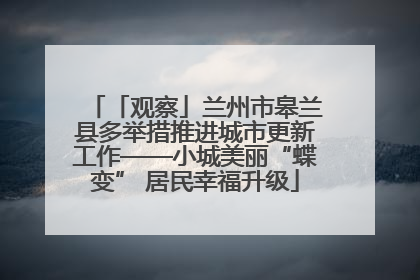 「观察」兰州市皋兰县多举措推进城市更新工作——小城美丽“蝶变” 居民幸福升级