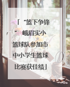 “篮下争锋” 峨眉实小篮球队参加市中小学生篮球比赛获佳绩