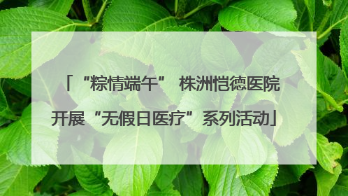 “粽情端午” 株洲恺德医院开展“无假日医疗”系列活动