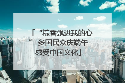 “粽香飘进我的心” 多国民众庆端午感受中国文化