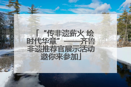 “传非遗薪火 绘时代华章”——齐鲁非遗推荐官展示活动邀你来参加