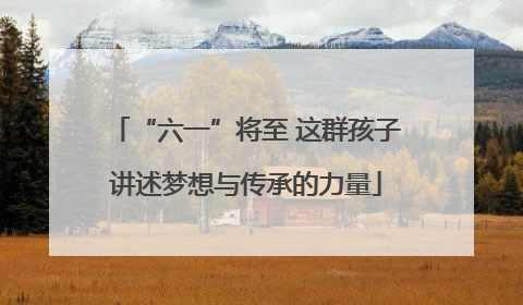 “六一”将至 这群孩子讲述梦想与传承的力量