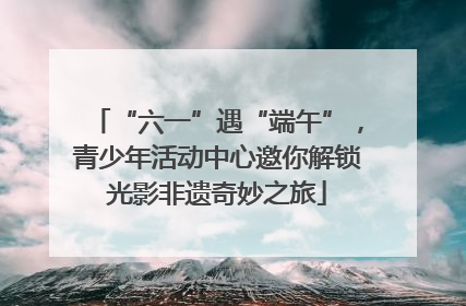 “六一”遇“端午”，青少年活动中心邀你解锁光影非遗奇妙之旅