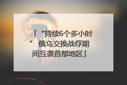 “持续6个多小时” 俄乌交换战俘期间互袭首都地区