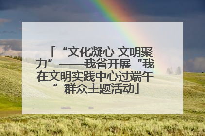 “文化凝心 文明聚力”——我省开展“我在文明实践中心过端午”群众主题活动