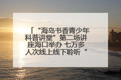 “海岛书香青少年科普讲堂”第二场讲座海口举办 七万多人次线上线下聆听“工匠精神”