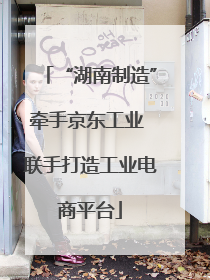“湖南制造”牵手京东工业 联手打造工业电商平台
