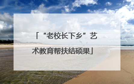 “老校长下乡”艺术教育帮扶结硕果