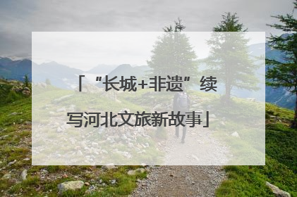 “长城+非遗”续写河北文旅新故事