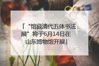 “馆藏清代五体书法展”将于6月14日在山东博物馆开展