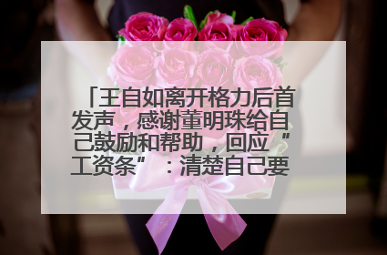 王自如离开格力后首发声，感谢董明珠给自己鼓励和帮助，回应“工资条”：清楚自己要什么，工资条不重要