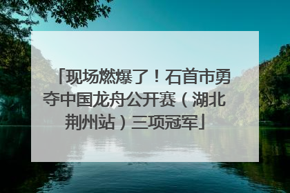 现场燃爆了！石首市勇夺中国龙舟公开赛（湖北荆州站）三项冠军