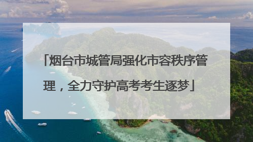 烟台市城管局强化市容秩序管理，全力守护高考考生逐梦