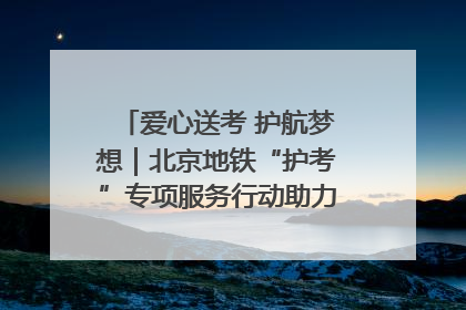 爱心送考 护航梦想｜北京地铁“护考”专项服务行动助力考生无忧赴考