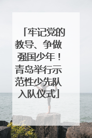 牢记党的教导、争做强国少年！青岛举行示范性少先队入队仪式