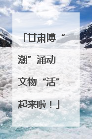 甘肃博“潮”涌动 文物“活”起来啦！