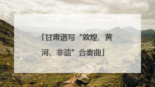 甘肃谱写“敦煌、黄河、非遗”合奏曲
