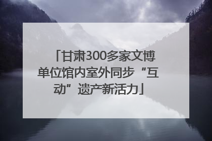 甘肃300多家文博单位馆内室外同步“互动”遗产新活力
