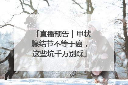 直播预告｜甲状腺结节不等于癌，这些坑千万别踩