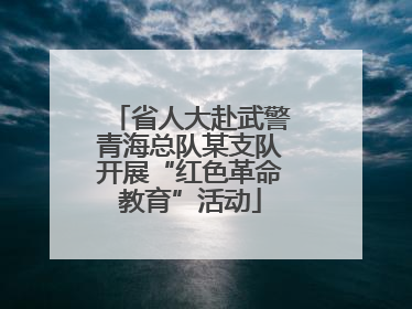 省人大赴武警青海总队某支队开展“红色革命教育”活动