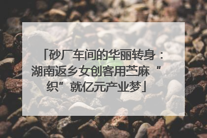 砂厂车间的华丽转身：湖南返乡女创客用苎麻“织”就亿元产业梦