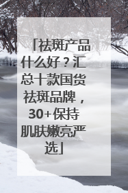 祛斑产品什么好？汇总十款国货祛斑品牌，30+保持肌肤嫩亮严选