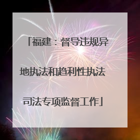 福建：督导违规异地执法和趋利性执法司法专项监督工作