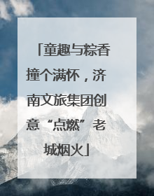 童趣与粽香撞个满怀，济南文旅集团创意“点燃”老城烟火