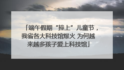 端午假期“撞上”儿童节，我省各大科技馆爆火 为何越来越多孩子爱上科技馆