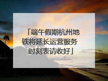 端午假期杭州地铁将延长运营服务 时刻表请收好