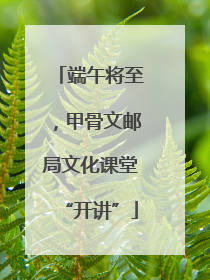 端午将至，甲骨文邮局文化课堂“开讲”