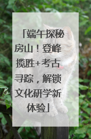 端午探秘房山！登峰揽胜+考古寻踪，解锁文化研学新体验