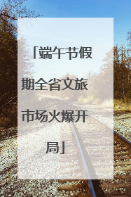 端午节假期全省文旅市场火爆开局