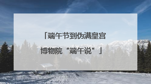 端午节到伪满皇宫博物院“端午说”