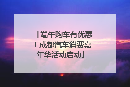 端午购车有优惠！成都汽车消费嘉年华活动启动