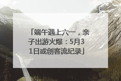 端午遇上六一，亲子出游火爆：5月31日或创客流纪录