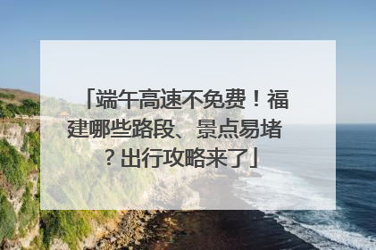 端午高速不免费！福建哪些路段、景点易堵？出行攻略来了