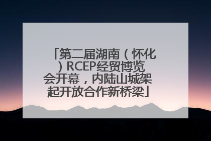 第二届湖南（怀化）RCEP经贸博览会开幕，内陆山城架起开放合作新桥梁