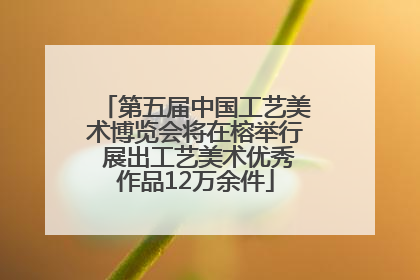 第五届中国工艺美术博览会将在榕举行 展出工艺美术优秀作品12万余件