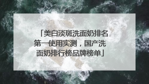美白淡斑洗面奶排名第一使用实测，国产洗面奶排行榜品牌榜单