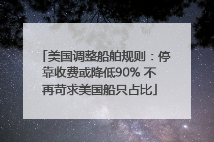 美国调整船舶规则：停靠收费或降低90% 不再苛求美国船只占比