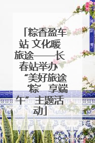 粽香盈车站 文化暖旅途——长春站举办 “美好旅途‘粽’享端午”主题活动