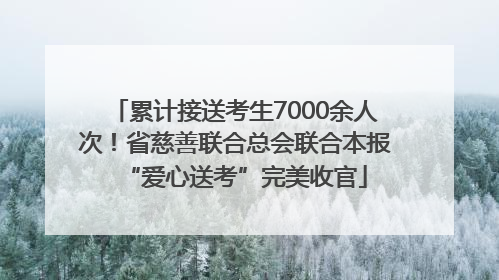 累计接送考生7000余人次！省慈善联合总会联合本报“爱心送考”完美收官