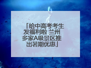 给中高考考生发福利啦 兰州多家A级景区推出暑期优惠