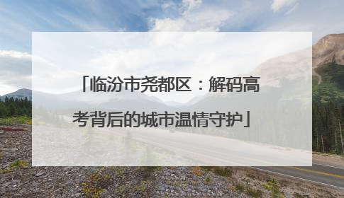 临汾市尧都区：解码高考背后的城市温情守护