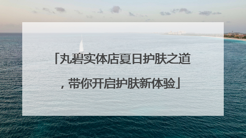 丸碧实体店夏日护肤之道，带你开启护肤新体验