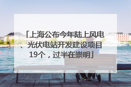 上海公布今年陆上风电、光伏电站开发建设项目19个，过半在崇明