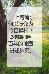 上海浦东何以演变为今日模样？24幅跨越百年的地图讲述历史