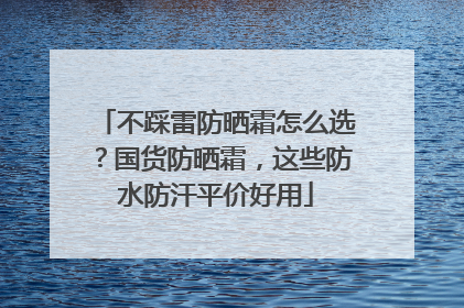 不踩雷防晒霜怎么选？国货防晒霜，这些防水防汗平价好用