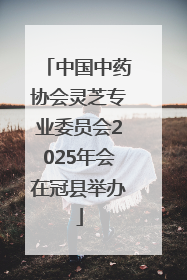 中国中药协会灵芝专业委员会2025年会在冠县举办